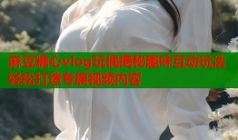 麻豆糖心vlog玩偶揭秘趣味互动玩法轻松打造专属视频内容