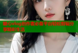 糖心vlog创作者必备平台轻松剪辑分享精彩生活