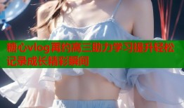 糖心vlog再约高三助力学习提升轻松记录成长精彩瞬间