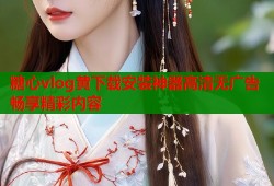 糖心vlog黄下载安装神器高清无广告畅享精彩内容
