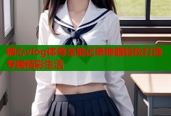 糖心vlog体尊全能记录神器轻松打造专属精彩生活