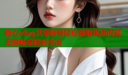 糖心vlog共享账号轻松获取优质内容无限畅享精彩生活