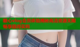 糖心vlog会员体验揭秘高清资源无限畅享值得买吗