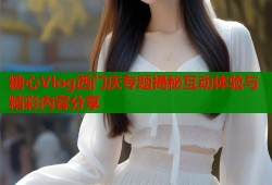 糖心Vlog西门庆专题揭秘互动体验与精彩内容分享