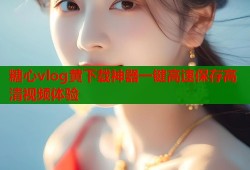 糖心vlog黄下载神器一键高速保存高清视频体验
