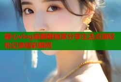 糖心vlog麻酥酥独家分享生活点滴轻松记录精彩瞬间