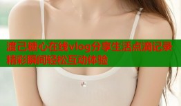 渡己糖心在线vlog分享生活点滴记录精彩瞬间轻松互动体验