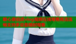 糖心唐伯虎vlog视频在线观看高清流畅支持多设备随时观看