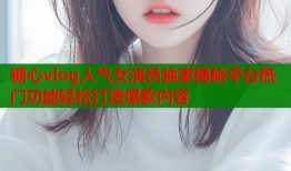 糖心vlog人气女演员独家揭秘平台热门功能轻松打造爆款内容