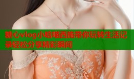 糖心vlog小晗喵西施带你玩转生活记录轻松分享精彩瞬间