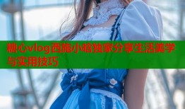 糖心vlog西施小晗独家分享生活美学与实用技巧
