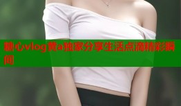 糖心vlog黄a独家分享生活点滴精彩瞬间
