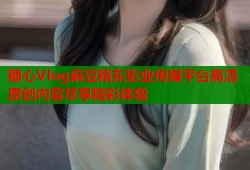 糖心Vlog麻豆精东影业传媒平台高清原创内容尽享精彩体验