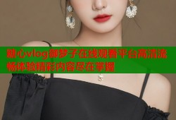 糖心vlog御梦子在线观看平台高清流畅体验精彩内容尽在掌握