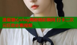 漫展糖心vlog揭秘精彩瞬间 打卡二次元狂欢必看视频
