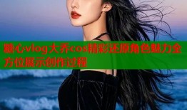 糖心vlog大乔cos精彩还原角色魅力全方位展示创作过程