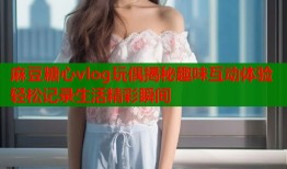 麻豆糖心vlog玩偶揭秘趣味互动体验轻松记录生活精彩瞬间