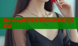 糖心vlog麻豆精东带你玩转潮流生活秘诀