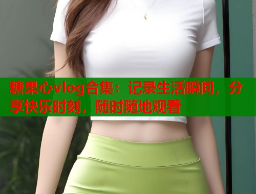 糖果心vlog合集：记录生活瞬间，分享快乐时刻，随时随地观看