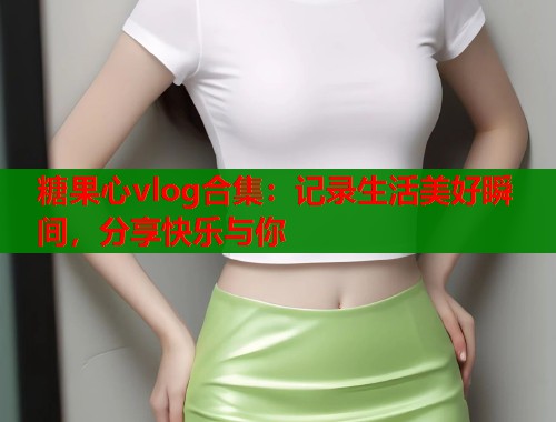 糖果心vlog合集：记录生活美好瞬间，分享快乐与你