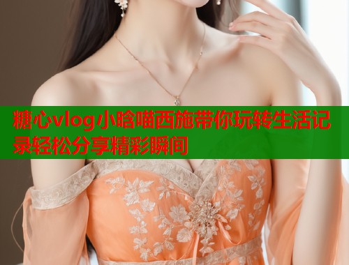 糖心vlog小晗喵西施带你玩转生活记录轻松分享精彩瞬间