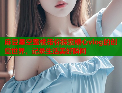 麻豆星空蜜桃带你探索糖心vlog的创意世界，记录生活美好瞬间