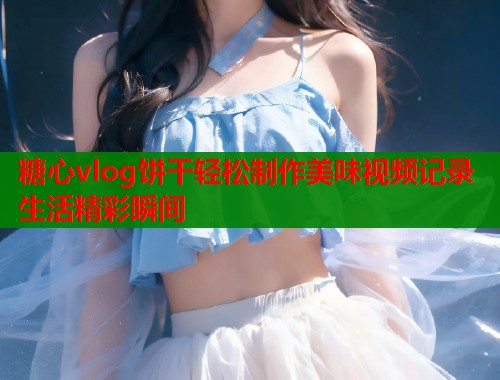 糖心vlog饼干轻松制作美味视频记录生活精彩瞬间