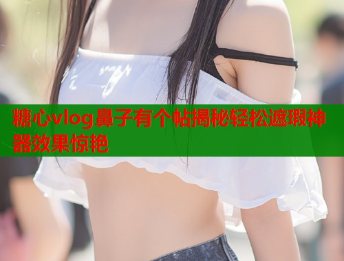 糖心vlog鼻子有个帖揭秘轻松遮瑕神器效果惊艳