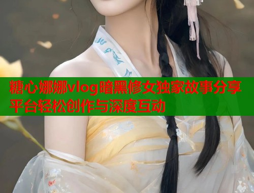 糖心娜娜vlog暗黑修女独家故事分享平台轻松创作与深度互动