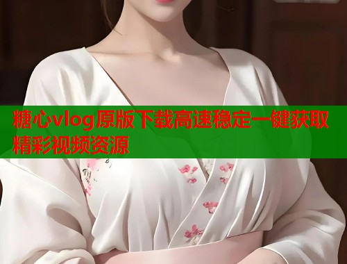 糖心vlog原版下载高速稳定一键获取精彩视频资源