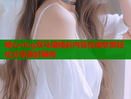 糖心vlog双马尾精彩内容在线欣赏轻松分享美好瞬间