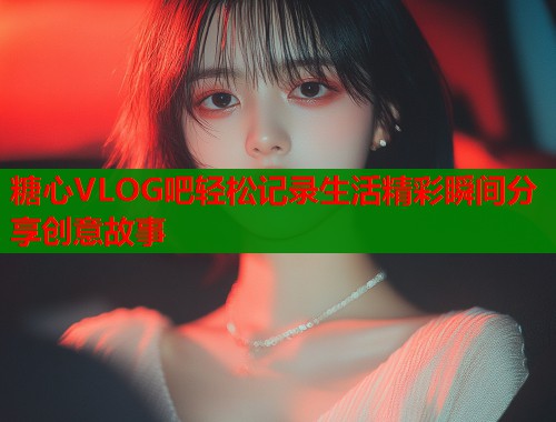 糖心VLOG吧轻松记录生活精彩瞬间分享创意故事