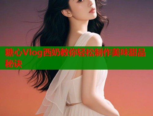 糖心Vlog西奶教你轻松制作美味甜品秘诀