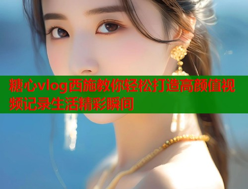 糖心vlog西施教你轻松打造高颜值视频记录生活精彩瞬间