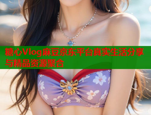 糖心Vlog麻豆京东平台真实生活分享与精品资源聚合