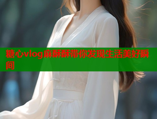 糖心vlog麻酥酥带你发现生活美好瞬间