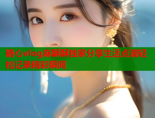 糖心vlog麻酥酥独家分享生活点滴轻松记录精彩瞬间