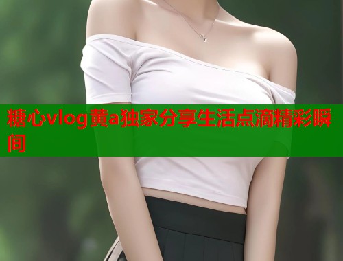 糖心vlog黄a独家分享生活点滴精彩瞬间