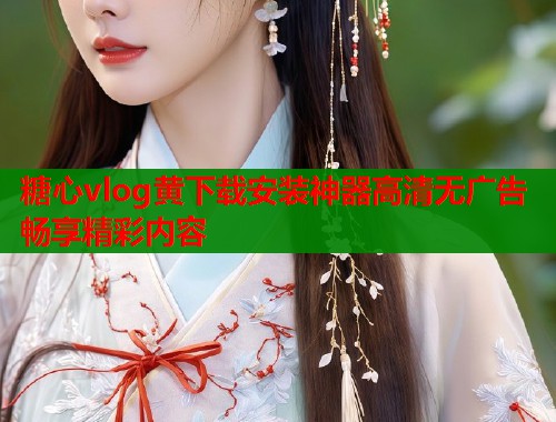 糖心vlog黄下载安装神器高清无广告畅享精彩内容