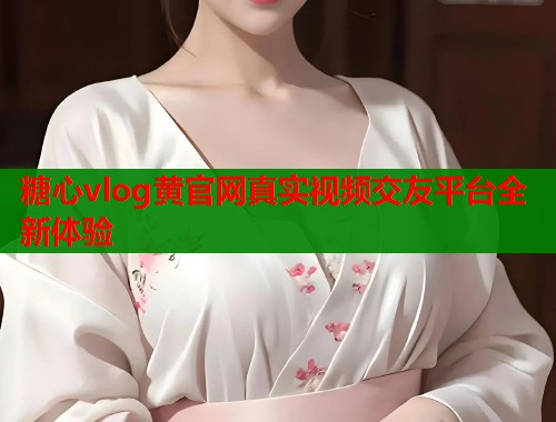 糖心vlog黄官网真实视频交友平台全新体验
