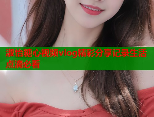 淑怡糖心视频vlog精彩分享记录生活点滴必看