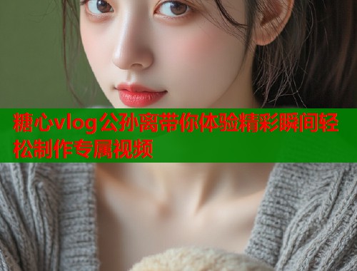 糖心vlog公孙离带你体验精彩瞬间轻松制作专属视频